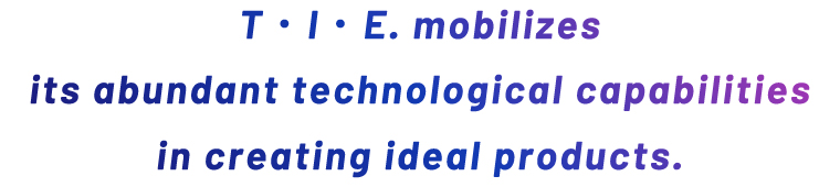 T・I・E mobilizes its abundant technological capabilities in creating ideal products.