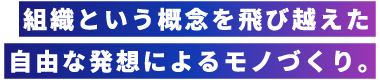 組織という概念を飛び越えた自由な発想によるモノづくり。